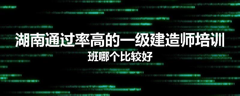 湖南通过率高的一级建造师培训班哪个比较好