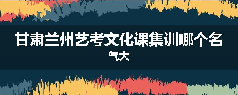 甘肃兰州艺考文化课集训哪个名气大
