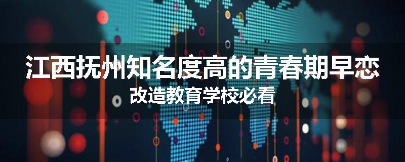 江西抚州知名度高的青春期早恋改造教育学校必看