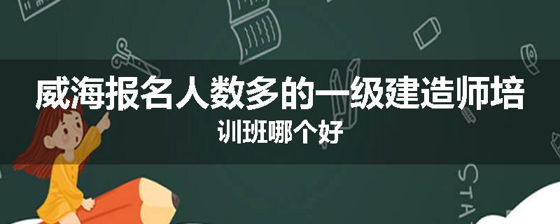 威海报名人数多的一级建造师培训班哪个好