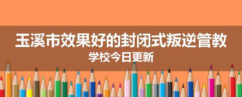 玉溪市效果好的封闭式叛逆管教学校今日更新