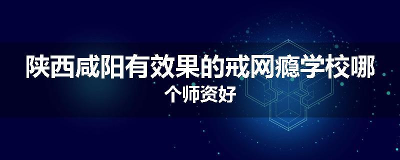 陕西咸阳有效果的戒网瘾学校哪个师资好