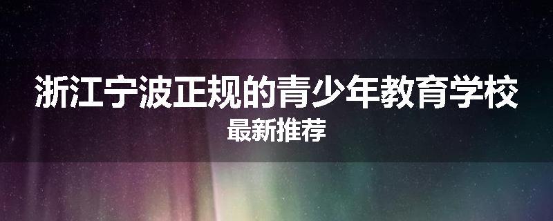 浙江宁波正规的青少年教育学校最新推荐