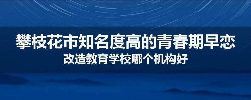 攀枝花市知名度高的青春期早恋改造教育学校哪个机构好