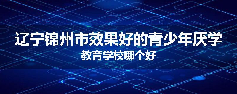 辽宁锦州市效果好的青少年厌学教育学校哪个好