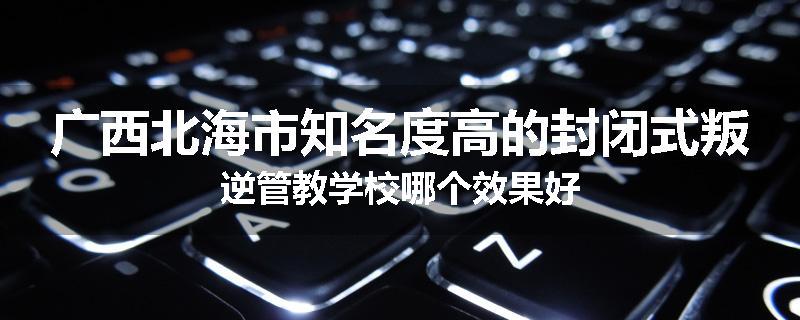 广西北海市知名度高的封闭式叛逆管教学校哪个效果好