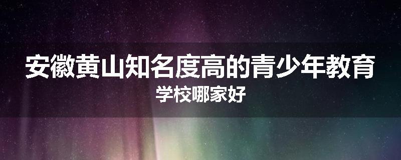 安徽黄山知名度高的青少年教育学校哪家好