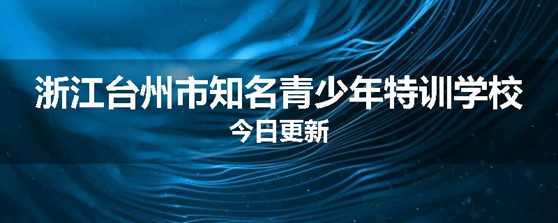 浙江台州市知名青少年特训学校今日更新