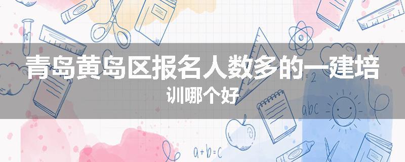 青岛黄岛区报名人数多的一建培训哪个好