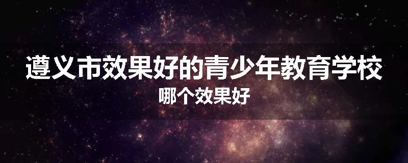 遵义市效果好的青少年教育学校哪个效果好