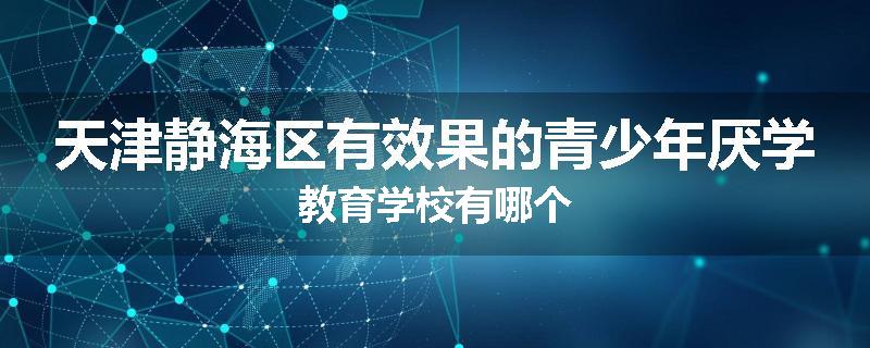 天津静海区有效果的青少年厌学教育学校有哪个