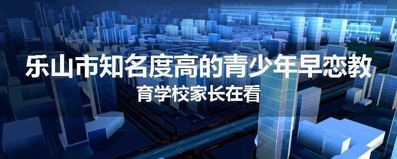 乐山市知名度高的青少年早恋教育学校家长在看