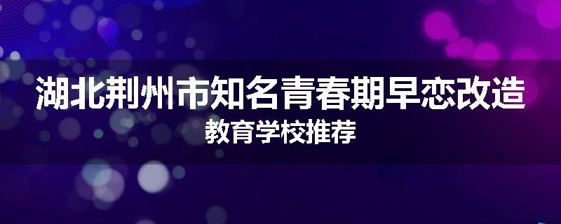 湖北荆州市知名青春期早恋改造教育学校推荐