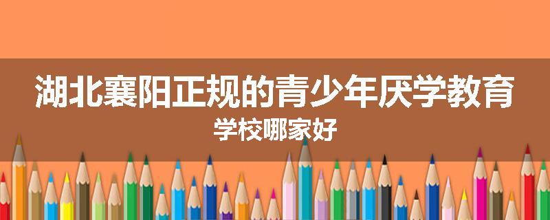 湖北襄阳正规的青少年厌学教育学校哪家好