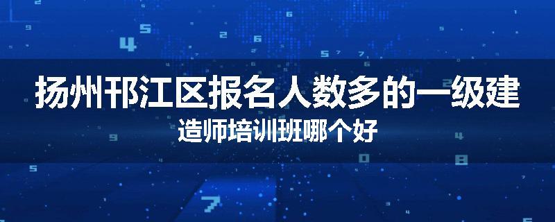 扬州邗江区报名人数多的一级建造师培训班哪个好