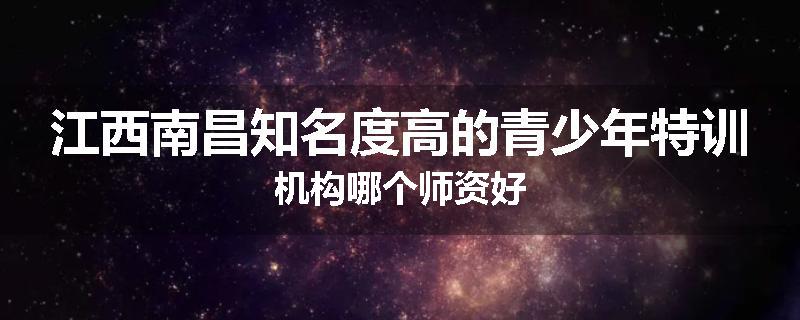 江西南昌知名度高的青少年特训机构哪个师资好