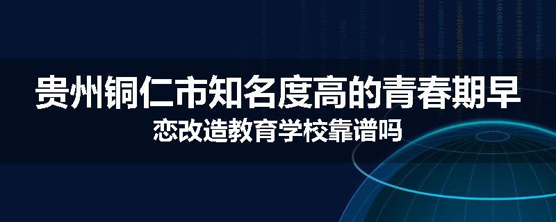 贵州铜仁市知名度高的青春期早恋改造教育学校靠谱吗