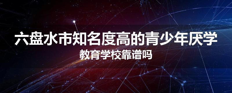 六盘水市知名度高的青少年厌学教育学校靠谱吗