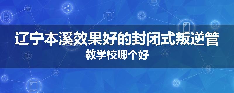 辽宁本溪效果好的封闭式叛逆管教学校哪个好