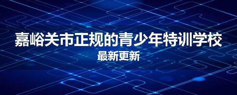 嘉峪关市正规的青少年特训学校最新更新