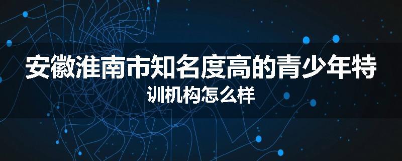 安徽淮南市知名度高的青少年特训机构怎么样