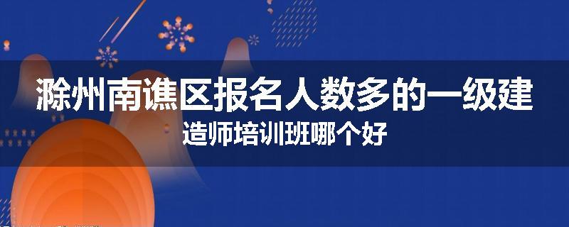 滁州南谯区报名人数多的一级建造师培训班哪个好