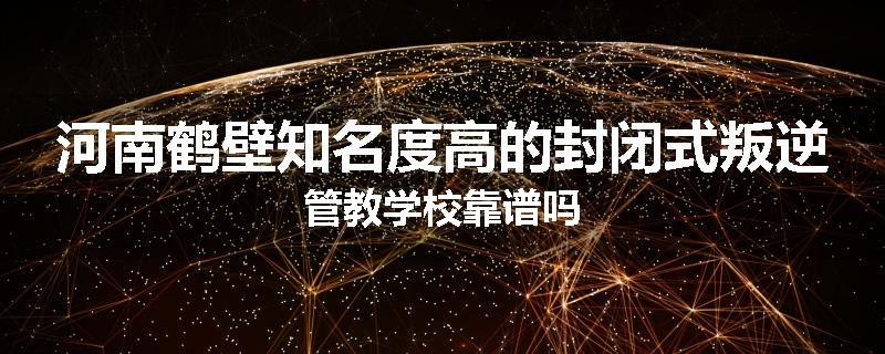 河南鹤壁知名度高的封闭式叛逆管教学校靠谱吗
