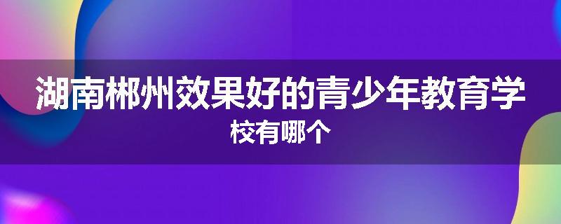 湖南郴州效果好的青少年教育学校有哪个