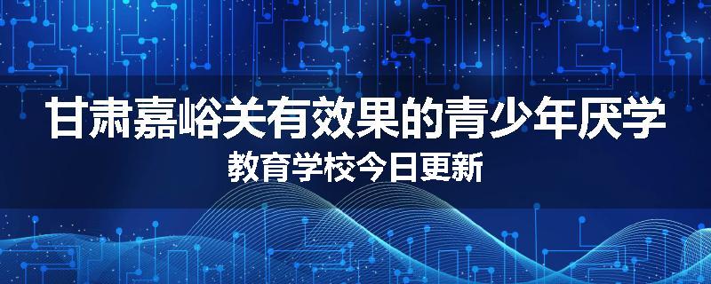 甘肃嘉峪关有效果的青少年厌学教育学校今日更新