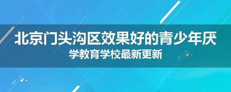 北京门头沟区效果好的青少年厌学教育学校最新更新