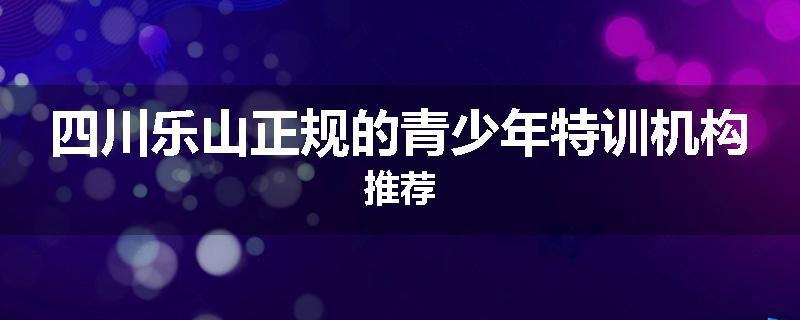四川乐山正规的青少年特训机构推荐