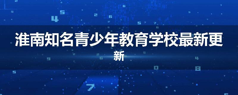 淮南知名青少年教育学校最新更新
