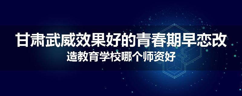 甘肃武威效果好的青春期早恋改造教育学校哪个师资好