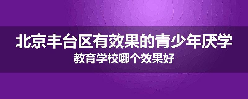 北京丰台区有效果的青少年厌学教育学校哪个效果好