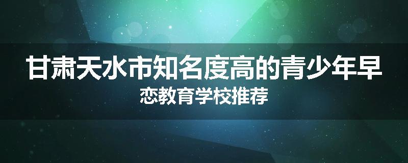 甘肃天水市知名度高的青少年早恋教育学校推荐
