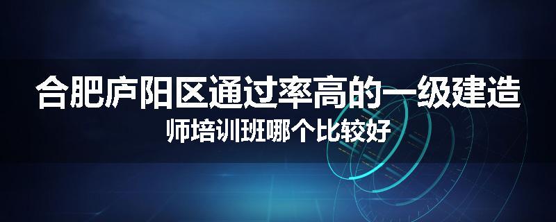 合肥庐阳区通过率高的一级建造师培训班哪个比较好