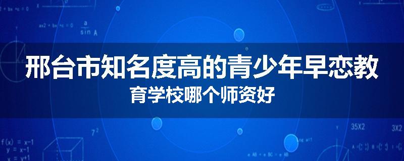 邢台市知名度高的青少年早恋教育学校哪个师资好