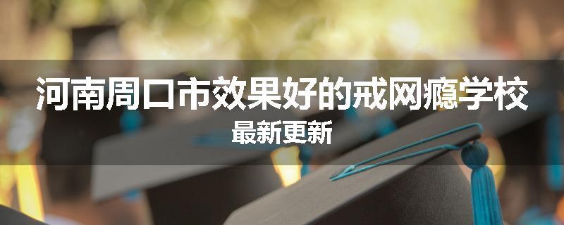 河南周口市效果好的戒网瘾学校最新更新