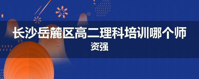 长沙岳麓区高二理科培训哪个师资强