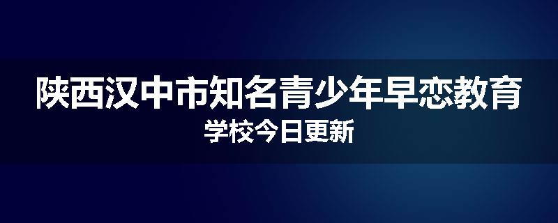 陕西汉中市知名青少年早恋教育学校今日更新