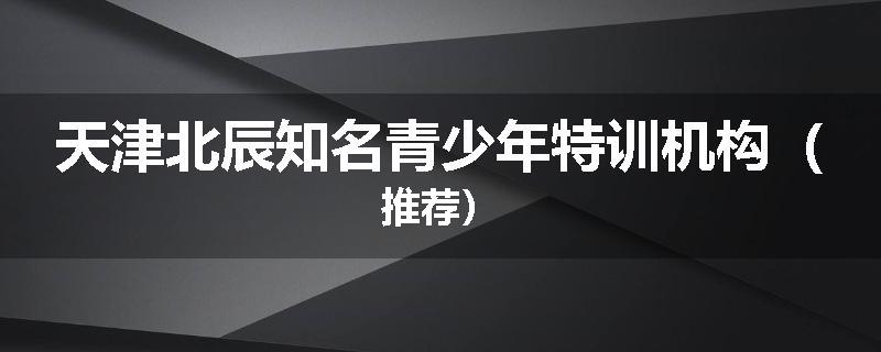 天津北辰知名青少年特训机构（推荐）
