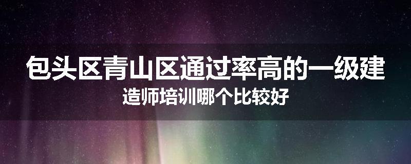 包头区青山区通过率高的一级建造师培训哪个比较好