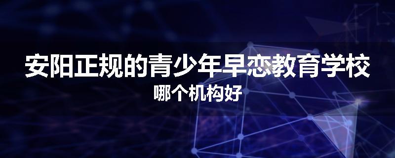 安阳正规的青少年早恋教育学校哪个机构好