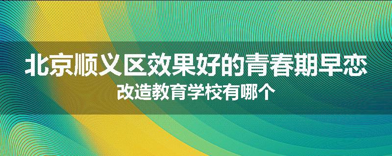 北京顺义区效果好的青春期早恋改造教育学校有哪个