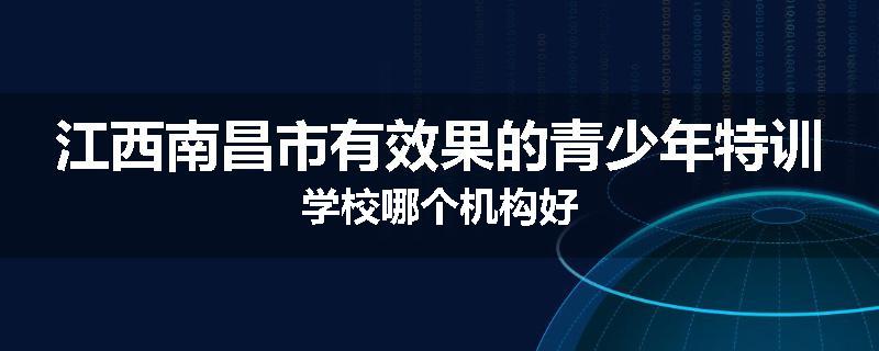 江西南昌市有效果的青少年特训学校哪个机构好