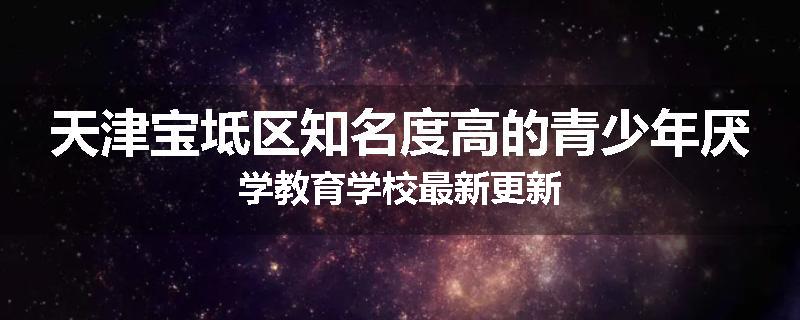天津宝坻区知名度高的青少年厌学教育学校最新更新