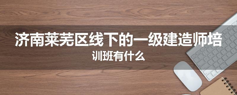 济南莱芜区线下的一级建造师培训班有什么