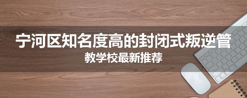 宁河区知名度高的封闭式叛逆管教学校最新推荐
