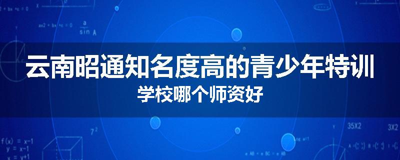 云南昭通知名度高的青少年特训学校哪个师资好