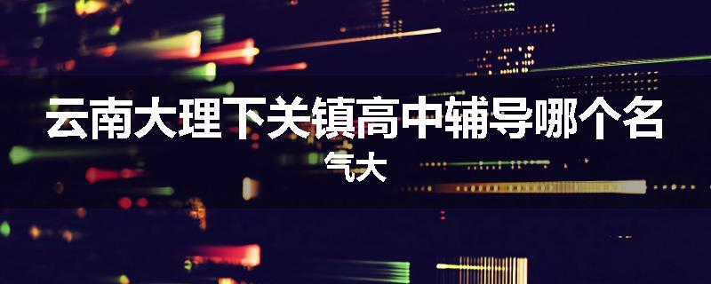 云南大理下关镇高中辅导哪个名气大